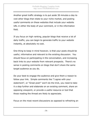 Profitable Blogging: Complete Guide
http://www.YOURDOMAIN.com
- 34 -
Another great traffic strategy is to put aside 30 minutes a day to
visit other blogs that relate to your niche market, and posting
useful comments on these websites that include your website
URL in either the body of your comment, or in the information
field.
If you focus on high ranking, popular blogs that receive a lot of
daily traffic, you can begin to generate traffic to your website
instantly, at absolutely no cost.
One thing to keep in mind however, is that your posts should be
useful, informative and relevant to the existing discussion. You
should focus on participating in the conversation, and increasing
back links to your website from relevant prospects. There's no
sense in posting comments on blogs that don't share the same
target audience as you do.
Do your best to engage the audience and give them a reason to
follow your link. Simple comments like "I agree with your
statement", or "Great post!" won't do the trick, you need to take
it a step further and elaborate on an existing comment, share an
opposing viewpoint, or provide a useful resource or tool that
those reading the thread are likely to appreciate.
Focus on the most recent discussions as opposed to refreshing an
 