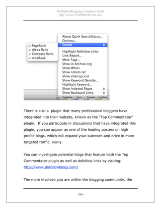 Profitable Blogging: Complete Guide
http://www.YOURDOMAIN.com
- 36 -
There is also a plugin that many professional bloggers have
integrated into their website, known as the "Top Commentator"
plugin. If you participate in discussions that have integrated this
plugin, you can appear as one of the leading posters on high
profile blogs, which will expand your outreach and drive in more
targeted traffic, easily.
You can investigate potential blogs that feature both the Top
Commentator plugin as well as dofollow links by visiting:
http://www.dofollowblogs.com/
The more involved you are within the blogging community, the
 