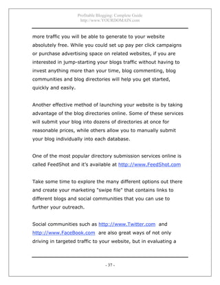 Profitable Blogging: Complete Guide
http://www.YOURDOMAIN.com
- 37 -
more traffic you will be able to generate to your website
absolutely free. While you could set up pay per click campaigns
or purchase advertising space on related websites, if you are
interested in jump-starting your blogs traffic without having to
invest anything more than your time, blog commenting, blog
communities and blog directories will help you get started,
quickly and easily.
Another effective method of launching your website is by taking
advantage of the blog directories online. Some of these services
will submit your blog into dozens of directories at once for
reasonable prices, while others allow you to manually submit
your blog individually into each database.
One of the most popular directory submission services online is
called FeedShot and it’s available at http://www.FeedShot.com
Take some time to explore the many different options out there
and create your marketing "swipe file" that contains links to
different blogs and social communities that you can use to
further your outreach.
Social communities such as http://www.Twitter.com and
http://www.FaceBook.com are also great ways of not only
driving in targeted traffic to your website, but in evaluating a
 