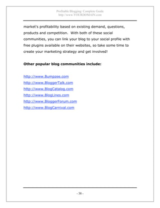 Profitable Blogging: Complete Guide
http://www.YOURDOMAIN.com
- 38 -
market's profitability based on existing demand, questions,
products and competition. With both of these social
communities, you can link your blog to your social profile with
free plugins available on their websites, so take some time to
create your marketing strategy and get involved!
Other popular blog communities include:
http://www.Bumpzee.com
http://www.BloggerTalk.com
http://www.BlogCatalog.com
http://www.BlogLines.com
http://www.BloggerForum.com
http://www.BlogCarnival.com
 