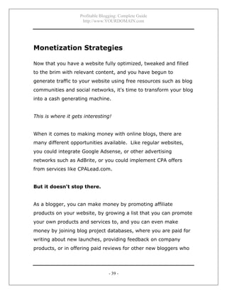Profitable Blogging: Complete Guide
http://www.YOURDOMAIN.com
- 39 -
Monetization Strategies
Now that you have a website fully optimized, tweaked and filled
to the brim with relevant content, and you have begun to
generate traffic to your website using free resources such as blog
communities and social networks, it's time to transform your blog
into a cash generating machine.
This is where it gets interesting!
When it comes to making money with online blogs, there are
many different opportunities available. Like regular websites,
you could integrate Google Adsense, or other advertising
networks such as AdBrite, or you could implement CPA offers
from services like CPALead.com.
But it doesn't stop there.
As a blogger, you can make money by promoting affiliate
products on your website, by growing a list that you can promote
your own products and services to, and you can even make
money by joining blog project databases, where you are paid for
writing about new launches, providing feedback on company
products, or in offering paid reviews for other new bloggers who
 