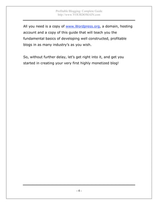 Profitable Blogging: Complete Guide
http://www.YOURDOMAIN.com
- 4 -
All you need is a copy of www.Wordpress.org, a domain, hosting
account and a copy of this guide that will teach you the
fundamental basics of developing well constructed, profitable
blogs in as many industry’s as you wish.
So, without further delay, let’s get right into it, and get you
started in creating your very first highly monetized blog!
 