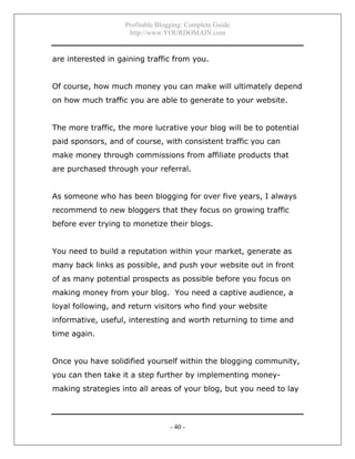 Profitable Blogging: Complete Guide
http://www.YOURDOMAIN.com
- 40 -
are interested in gaining traffic from you.
Of course, how much money you can make will ultimately depend
on how much traffic you are able to generate to your website.
The more traffic, the more lucrative your blog will be to potential
paid sponsors, and of course, with consistent traffic you can
make money through commissions from affiliate products that
are purchased through your referral.
As someone who has been blogging for over five years, I always
recommend to new bloggers that they focus on growing traffic
before ever trying to monetize their blogs.
You need to build a reputation within your market, generate as
many back links as possible, and push your website out in front
of as many potential prospects as possible before you focus on
making money from your blog. You need a captive audience, a
loyal following, and return visitors who find your website
informative, useful, interesting and worth returning to time and
time again.
Once you have solidified yourself within the blogging community,
you can then take it a step further by implementing money-
making strategies into all areas of your blog, but you need to lay
 
