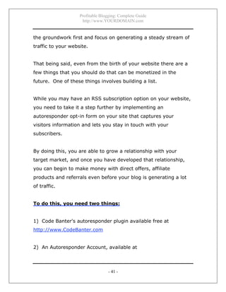 Profitable Blogging: Complete Guide
http://www.YOURDOMAIN.com
- 41 -
the groundwork first and focus on generating a steady stream of
traffic to your website.
That being said, even from the birth of your website there are a
few things that you should do that can be monetized in the
future. One of these things involves building a list.
While you may have an RSS subscription option on your website,
you need to take it a step further by implementing an
autoresponder opt-in form on your site that captures your
visitors information and lets you stay in touch with your
subscribers.
By doing this, you are able to grow a relationship with your
target market, and once you have developed that relationship,
you can begin to make money with direct offers, affiliate
products and referrals even before your blog is generating a lot
of traffic.
To do this, you need two things:
1) Code Banter's autoresponder plugin available free at
http://www.CodeBanter.com
2) An Autoresponder Account, available at
 