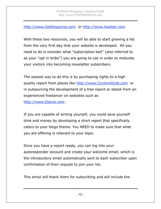 Profitable Blogging: Complete Guide
http://www.YOURDOMAIN.com
- 42 -
http://www.GetResponse.com or http://www.Aweber.com
With these two resources, you will be able to start growing a list
from the very first day that your website is developed. All you
need to do is consider what "subscription bait" (also referred to
as your "opt in bribe") you are going to use in order to motivate
your visitors into becoming newsletter subscribers.
The easiest way to do this is by purchasing rights to a high
quality report from places like http://www.ContentGrab.com or
in outsourcing the development of a free report or ebook from an
experienced freelancer on websites such as
http://www.Elance.com .
If you are capable of writing yourself, you could save yourself
time and money by developing a short report that specifically
caters to your blogs theme. You NEED to make sure that what
you are offering is relevant to your topic.
Once you have a report ready, you can log into your
autoresponder account and create your welcome email, which is
the introductory email automatically sent to each subscriber upon
confirmation of their request to join your list.
This email will thank them for subscribing and will include the
 