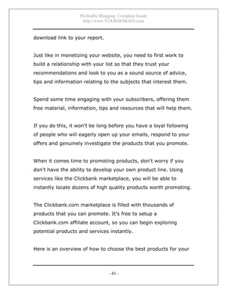Profitable Blogging: Complete Guide
http://www.YOURDOMAIN.com
- 43 -
download link to your report.
Just like in monetizing your website, you need to first work to
build a relationship with your list so that they trust your
recommendations and look to you as a sound source of advice,
tips and information relating to the subjects that interest them.
Spend some time engaging with your subscribers, offering them
free material, information, tips and resources that will help them.
If you do this, it won't be long before you have a loyal following
of people who will eagerly open up your emails, respond to your
offers and genuinely investigate the products that you promote.
When it comes time to promoting products, don't worry if you
don't have the ability to develop your own product line. Using
services like the Clickbank marketplace, you will be able to
instantly locate dozens of high quality products worth promoting.
The Clickbank.com marketplace is filled with thousands of
products that you can promote. It’s free to setup a
Clickbank.com affiliate account, so you can begin exploring
potential products and services instantly.
Here is an overview of how to choose the best products for your
 
