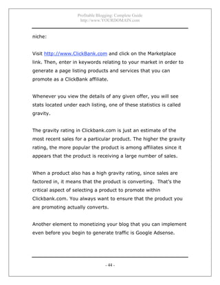 Profitable Blogging: Complete Guide
http://www.YOURDOMAIN.com
- 44 -
niche:
Visit http://www.ClickBank.com and click on the Marketplace
link. Then, enter in keywords relating to your market in order to
generate a page listing products and services that you can
promote as a ClickBank affiliate.
Whenever you view the details of any given offer, you will see
stats located under each listing, one of these statistics is called
gravity.
The gravity rating in Clickbank.com is just an estimate of the
most recent sales for a particular product. The higher the gravity
rating, the more popular the product is among affiliates since it
appears that the product is receiving a large number of sales.
When a product also has a high gravity rating, since sales are
factored in, it means that the product is converting. That’s the
critical aspect of selecting a product to promote within
Clickbank.com. You always want to ensure that the product you
are promoting actually converts.
Another element to monetizing your blog that you can implement
even before you begin to generate traffic is Google Adsense.
 