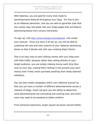 Profitable Blogging: Complete Guide
http://www.YOURDOMAIN.com
- 45 -
With Adsense, you are paid for every click made to
advertisements featured throughout your blog. It's free to join
as an Adsense advertiser, and you are able to generate code that
you simply copy and paste into your blogs pages that will feature
advertising boxes from various merchants.
To sign up, visit http://www.Google.com/adsense and create
your account. Once you have it all set up, you will be able to
customize the size and color scheme of your Adsense advertising
boxes so that it blends well with your existing blog's theme.
This is an easy way to start making money with your blog even
with little traffic, because rather than selling directly to your
target audience, you are simply making money each time they
click on your ads, costing them nothing in the process (you earn
money even if they never purchase anything from these external
websites).
You can also create campaigns within your Adsense account so
that you can have a number of different advertisements across a
network of blogs, which will give you the ability to determine
what advertisements are converting and working well, and which
ones may need to be tweaked to better preform.
From personal experience, larger square ad boxes convert better,
 