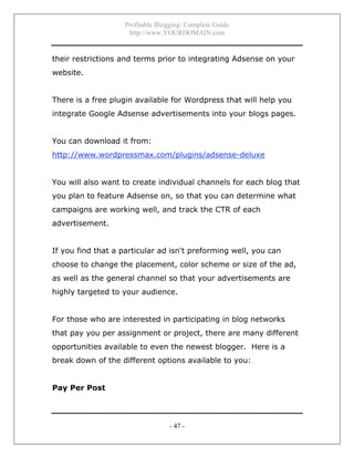 Profitable Blogging: Complete Guide
http://www.YOURDOMAIN.com
- 47 -
their restrictions and terms prior to integrating Adsense on your
website.
There is a free plugin available for Wordpress that will help you
integrate Google Adsense advertisements into your blogs pages.
You can download it from:
http://www.wordpressmax.com/plugins/adsense-deluxe
You will also want to create individual channels for each blog that
you plan to feature Adsense on, so that you can determine what
campaigns are working well, and track the CTR of each
advertisement.
If you find that a particular ad isn't preforming well, you can
choose to change the placement, color scheme or size of the ad,
as well as the general channel so that your advertisements are
highly targeted to your audience.
For those who are interested in participating in blog networks
that pay you per assignment or project, there are many different
opportunities available to even the newest blogger. Here is a
break down of the different options available to you:
Pay Per Post
 