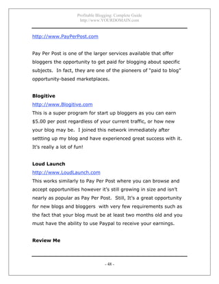 Profitable Blogging: Complete Guide
http://www.YOURDOMAIN.com
- 48 -
http://www.PayPerPost.com
Pay Per Post is one of the larger services available that offer
bloggers the opportunity to get paid for blogging about specific
subjects. In fact, they are one of the pioneers of “paid to blog”
opportunity-based marketplaces.
Blogitive
http://www.Blogitive.com
This is a super program for start up bloggers as you can earn
$5.00 per post regardless of your current traffic, or how new
your blog may be. I joined this network immediately after
settting up my blog and have experienced great success with it.
It’s really a lot of fun!
Loud Launch
http://www.LoudLaunch.com
This works similarly to Pay Per Post where you can browse and
accept opportunities however it’s still growing in size and isn’t
nearly as popular as Pay Per Post. Still, It’s a great opportunity
for new blogs and bloggers with very few requirements such as
the fact that your blog must be at least two months old and you
must have the ability to use Paypal to receive your earnings.
Review Me
 