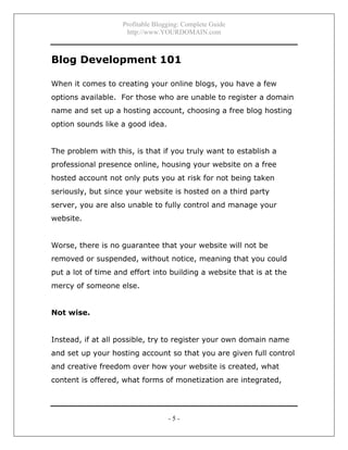 Profitable Blogging: Complete Guide
http://www.YOURDOMAIN.com
- 5 -
Blog Development 101
When it comes to creating your online blogs, you have a few
options available. For those who are unable to register a domain
name and set up a hosting account, choosing a free blog hosting
option sounds like a good idea.
The problem with this, is that if you truly want to establish a
professional presence online, housing your website on a free
hosted account not only puts you at risk for not being taken
seriously, but since your website is hosted on a third party
server, you are also unable to fully control and manage your
website.
Worse, there is no guarantee that your website will not be
removed or suspended, without notice, meaning that you could
put a lot of time and effort into building a website that is at the
mercy of someone else.
Not wise.
Instead, if at all possible, try to register your own domain name
and set up your hosting account so that you are given full control
and creative freedom over how your website is created, what
content is offered, what forms of monetization are integrated,
 