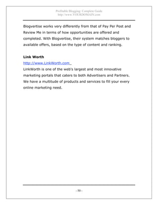 Profitable Blogging: Complete Guide
http://www.YOURDOMAIN.com
- 50 -
Blogvertise works very differently from that of Pay Per Post and
Review Me in terms of how opportunities are offered and
completed. With Blogvertise, their system matches bloggers to
available offers, based on the type of content and ranking.
Link Worth
http://www.LinkWorth.com_
LinkWorth is one of the web's largest and most innovative
marketing portals that caters to both Advertisers and Partners.
We have a multitude of products and services to fill your every
online marketing need.
 