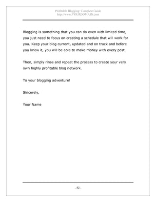 Profitable Blogging: Complete Guide
http://www.YOURDOMAIN.com
- 52 -
Blogging is something that you can do even with limited time,
you just need to focus on creating a schedule that will work for
you. Keep your blog current, updated and on track and before
you know it, you will be able to make money with every post.
Then, simply rinse and repeat the process to create your very
own highly profitable blog network.
To your blogging adventure!
Sincerely,
Your Name
 
