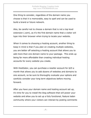 Profitable Blogging: Complete Guide
http://www.YOURDOMAIN.com
- 7 -
One thing to consider, regardless of the domain name you
choose is that it is memorable, easy to spell and can be used to
build a brand or future network.
Also, be careful not to choose a domain that is not a top level
extension (.com), as it's the first domain name that a visitor will
type into their browser when trying to locate your website.
When it comes to choosing a hosting account, another thing to
keep in mind is that if you plan on creating multiple websites,
you are better off selecting a hosting account that allows you to
add more than one domain name to your package. This ends up
being far more affordable than creating individual hosting
accounts for every website you create.
With HostGator, you can purchase a reseller account for $25 a
month that allows you to add dozens of websites and domains to
one account, so be sure to thoroughly evaluate your options and
carefully consider your long term objectives before moving
forward.
After you have your domain name and hosting account set up,
it's time for you to install the blog software that will power your
website and allow you to set up a fully functional, feature laden
community where your visitors can interact by posting comments
 