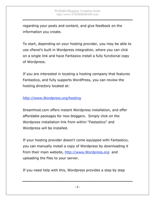 Profitable Blogging: Complete Guide
http://www.YOURDOMAIN.com
- 8 -
regarding your posts and content, and give feedback on the
information you create.
To start, depending on your hosting provider, you may be able to
use cPanel's built in Wordpress integration, where you can click
on a single link and have Fantasico install a fully functional copy
of Wordpress.
If you are interested in locating a hosting company that features
Fantastico, and fully supports WordPress, you can review the
hosting directory located at:
http://www.Wordpress.org/hosting
Dreamhost.com offers instant Wordpress installation, and offer
affordable packages for new bloggers. Simply click on the
Wordpress installation link from within “Fastastico” and
Wordpress will be installed.
If your hosting provider doesn't come equipped with Fantastico,
you can manually install a copy of Wordpress by downloading it
from their main website, http://www.Wordpress.org and
uploading the files to your server.
If you need help with this, Wordpress provides a step by step
 