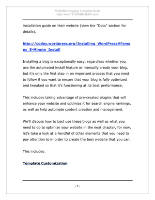 Profitable Blogging: Complete Guide
http://www.YOURDOMAIN.com
- 9 -
installation guide on their website (view the "Docs" section for
details).
http://codex.wordpress.org/Installing_WordPress#Famo
us_5-Minute_Install
Installing a blog is exceptionally easy, regardless whether you
use the automated install feature or manually create your blog,
but it's only the first step in an important process that you need
to follow if you want to ensure that your blog is fully optimized
and tweaked so that it's functioning at its best performance.
This includes taking advantage of pre-created plugins that will
enhance your website and optimize it for search engine rankings,
as well as help automate content creation and management.
We'll discuss how to best use these blogs as well as what you
need to do to optimize your website in the next chapter, for now,
let's take a look at a handful of other elements that you need to
pay attention to in order to create the best website that you can.
This includes:
Template Customization
 