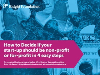 How to decide if your
startup should be nonprofit
or for-profit in 4 easy steps
An oversimplification prepared by Ben Wirz, director of business consulting
John S. & James L. Knight Foundation Contact: wirz@knightfoundation.org

 