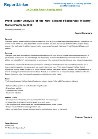Find Industry reports, Company profiles
ReportLinker                                                                                                      and Market Statistics
                                               >> Get this Report Now by email!



Profit Sector Analysis of the New Zealand Foodservice Industry:
Market Profile to 2016
Published on September 2012

                                                                                                                                Report Summary

Synopsis
This report presents detailed historic and forecast data on the profit sector in the New Zealand foodservice industry, by analyzing key
channel trends, market size, sales data and key channel indicators. The report also provides Porter's five force analysis of each
channel in the profit sector, in addition to examining the components of change in the channel through historic and future growth
patterns.


Summary
This report is the result of Canadean's extensive market research on the profit sector in the New Zealand foodservice industry. It
provides a top-level overview and detailed insight into the operating environment of the foodservice industry in New Zealand in
addition to a detailed Porter's five force analysis of each channel in the sector and historic and forecast sales values at category level.


The information provided will allow foodservice companies to identify the market dynamics that account for overall sales and to
determine which categories and segments will see growth in the coming years. "Profit Sector Analysis of the New Zealand
Foodservice Industry: Market Profile to 2016" brings together Canadean Intelligence's research, modeling and analysis expertise in
order to develop granular and accessible market data. As such, is an essential tool for companies already established in the New
Zealand foodservice value chain, as well new players considering entering the market.


Scope
"Profit Sector Analysis of the New Zealand Foodservice Industry: Market Profile to 2016" provides the following:


- Porter's five force analysis for each channel in the profit sector.
- Channel trend analysis.
- Channel size and forecast.
- Key channel indicators.


Reasons To Buy
- Provides a clear understanding of the channels with Porter's five force analysis.
- Understand the dynamics driving market growth of the profit sector.
- Gain insight into profit sector channel and sub-channel sales patterns in New Zealand.
- Analyze trends with historic sales segmentation data.
- Allows you to plan future business decisions using the report's forecast figures for the market.




                                                                                                                                 Table of Content

Table of Contents
1 Introduction
1.1 What is this Report About'


Profit Sector Analysis of the New Zealand Foodservice Industry: Market Profile to 2016 (From Slideshare)                                     Page 1/7
 