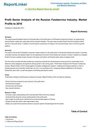Find Industry reports, Company profiles
ReportLinker                                                                                                  and Market Statistics
                                                >> Get this Report Now by email!



Profit Sector Analysis of the Russian Foodservice Industry: Market
Profile to 2016
Published on September 2012

                                                                                                                            Report Summary

Synopsis
This report presents detailed historic and forecast data on the profit sector in the Russian foodservice industry, by analyzing key
channel trends, market size, sales data and key channel indicators. The report also provides Porter's five force analysis of each
channel in the profit sector, in addition to examining the components of change in the channel through historic and future growth
patterns.


Summary
This report is the result of Canadean's extensive market research on the profit sector in the Russian foodservice industry. It provides
a top-level overview and detailed insight into the operating environment of the foodservice industry in Russia in addition to a detailed
Porter's five force analysis of each channel in the sector and historic and forecast sales values at category level.


The information provided will allow foodservice companies to identify the market dynamics that account for overall sales and to
determine which categories and segments will see growth in the coming years. "Profit Sector Analysis of the Russian Foodservice
Industry: Market Profile to 2016" brings together Canadean Intelligence's research, modeling and analysis expertise in order to
develop granular and accessible market data. As such, is an essential tool for companies already established in the Russian
foodservice value chain, as well new players considering entering the market.


Scope
"Profit Sector Analysis of the Russian Foodservice Industry: Market Profile to 2016" provides the following:


- Porter's five force analysis for each channel in the profit sector.
- Channel trend analysis.
- Channel size and forecast.
- Key channel indicators.


Reasons To Buy
- Provides a clear understanding of the channels with Porter's five force analysis.
- Understand the dynamics driving market growth of the profit sector.
- Gain insight into profit sector channel and sub-channel sales patterns in Russia.
- Analyze trends with historic sales segmentation data.
- Allows you to plan future business decisions using the report's forecast figures for the market.




                                                                                                                             Table of Content

Table of Contents
1 Introduction
1.1 What is this Report About'


Profit Sector Analysis of the Russian Foodservice Industry: Market Profile to 2016 (From Slideshare)                                     Page 1/7
 