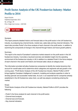 Profit Sector Analysis of the UK Foodservice Industry: Market
Profile to 2016
Report Details:
Published:September 2012
No. of Pages: 99
Price: Single User License – US$1500




Synopsis
This report presents detailed historic and forecast data on the profit sector in the UK foodservice
industry, by analyzing key channel trends, market size, sales data and key channel indicators. The
report also provides Porter''s five force analysis of each channel in the profit sector, in addition to
examining the components of change in the channel through historic and future growth patterns.

Summary
This report is the result of Canadean''s extensive market research on the profit sector in the UK
foodservice industry. It provides a top-level overview and detailed insight into the operating
environment of the foodservice industry in UK in addition to a detailed Porter''s five force analysis
of each channel in the sector and historic and forecast sales values at category level.

The information provided will allow foodservice companies to identify the market dynamics that
account for overall sales and to determine which categories and segments will see growth in the
coming years. "Profit Sector Analysis of the UK Foodservice Industry: Market Profile to 2016"
brings together Canadean Intelligence''s research, modeling and analysis expertise in order to
develop granular and accessible market data. As such, is an essential tool for companies already
established in the UK foodservice value chain, as well new players considering entering the
market.

Scope
"Profit Sector Analysis of the UK Foodservice Industry: Market Profile to 2016" provides the
following:

- Porter''s five force analysis for each channel in the profit sector.
- Channel trend analysis.
- Channel size and forecast.
- Key channel indicators.
 