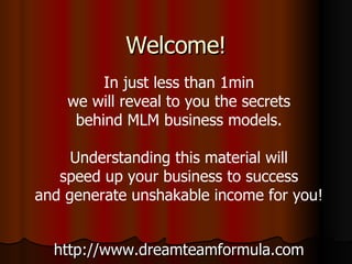 Welcome! http://www.dreamteamformula.com In just less than 1min we will reveal to you the secrets behind MLM business models. Understanding this material will speed up your business to success and generate unshakable income for you! 