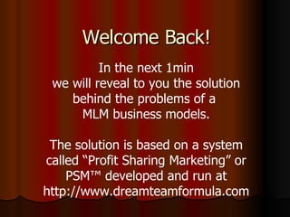 Welcome Back! In the next 1min we will reveal to you the solution behind the problems of a  MLM business models. The solution is based on a system called “Profit Sharing Marketing” or PSM™ developed and run at http://www.dreamteamformula.com 