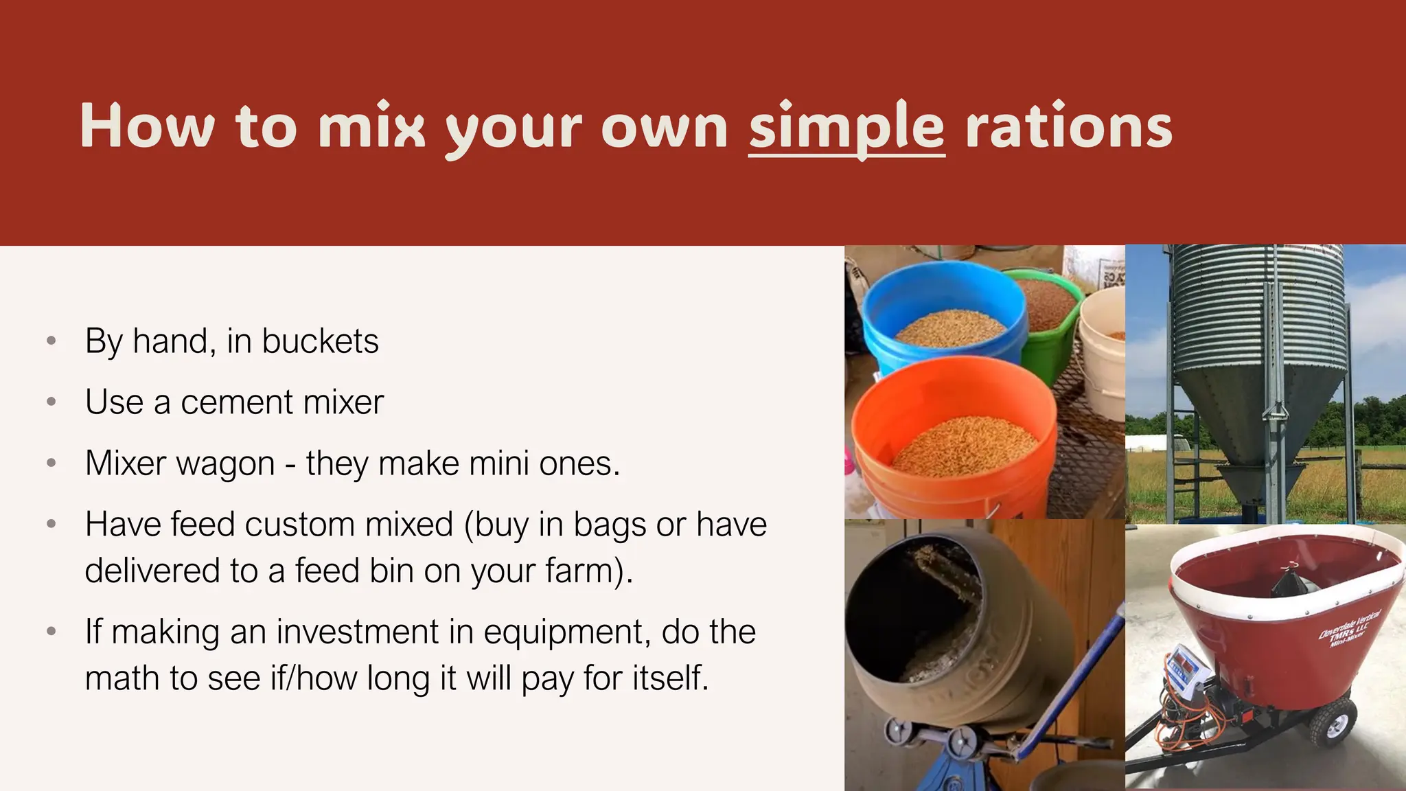 How to mix your own simple rations
• By hand, in buckets
• Use a cement mixer
• Mixer wagon - they make mini ones.
• Have feed custom mixed (buy in bags or have
delivered to a feed bin on your farm).
• If making an investment in equipment, do the
math to see if/how long it will pay for itself.
2/8/20XX 18
 