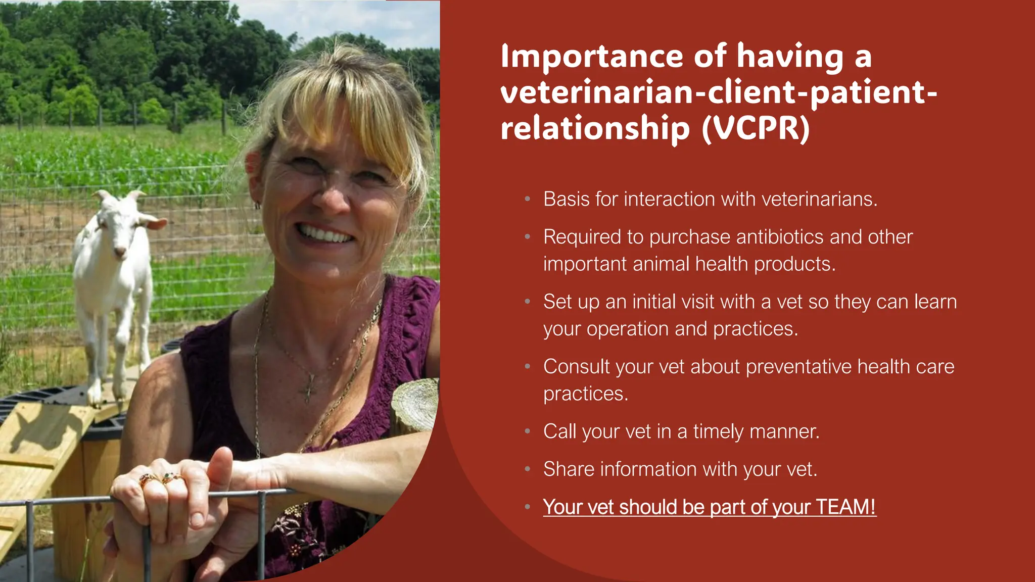 Importance of having a
veterinarian-client-patient-
relationship (VCPR)
• Basis for interaction with veterinarians.
• Required to purchase antibiotics and other
important animal health products.
• Set up an initial visit with a vet so they can learn
your operation and practices.
• Consult your vet about preventative health care
practices.
• Call your vet in a timely manner.
• Share information with your vet.
• Your vet should be part of your TEAM!
 