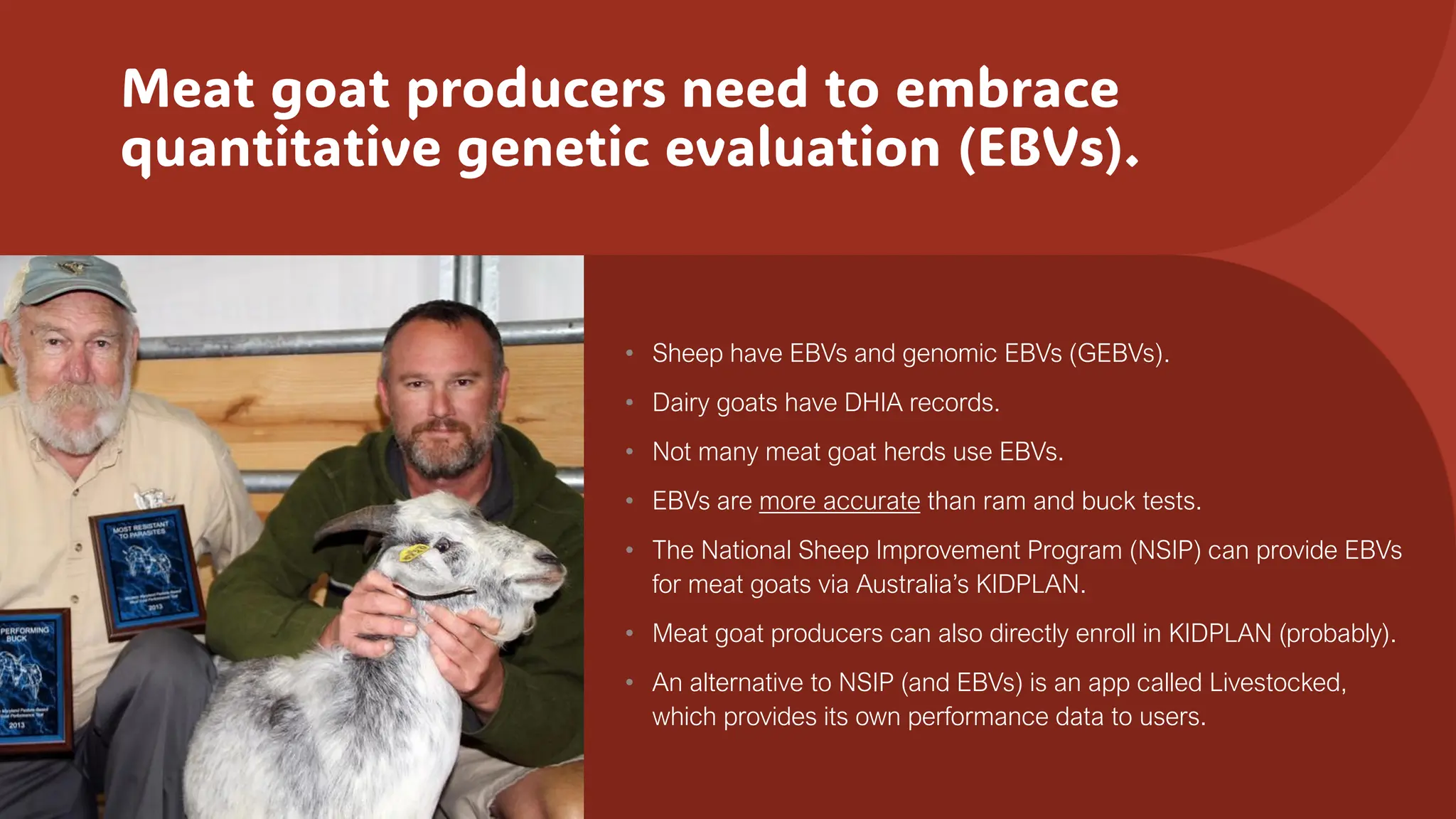 Meat goat producers need to embrace
quantitative genetic evaluation (EBVs).
• Sheep have EBVs and genomic EBVs (GEBVs).
• Dairy goats have DHIA records.
• Not many meat goat herds use EBVs.
• EBVs are more accurate than ram and buck tests.
• The National Sheep Improvement Program (NSIP) can provide EBVs
for meat goats via Australia’s KIDPLAN.
• Meat goat producers can also directly enroll in KIDPLAN (probably).
• An alternative to NSIP (and EBVs) is an app called Livestocked,
which provides its own performance data to users.
 