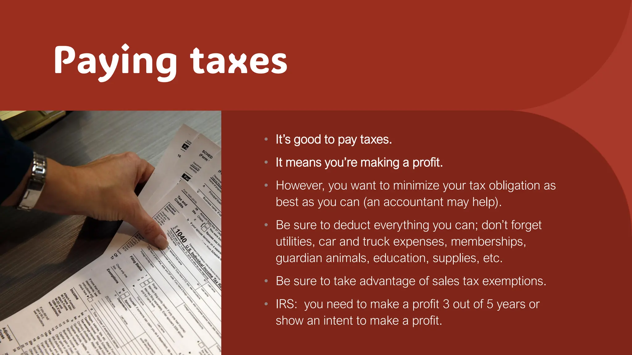 Paying taxes
• It’s good to pay taxes.
• It means you’re making a profit.
• However, you want to minimize your tax obligation as
best as you can (an accountant may help).
• Be sure to deduct everything you can; don’t forget
utilities, car and truck expenses, memberships,
guardian animals, education, supplies, etc.
• Be sure to take advantage of sales tax exemptions.
• IRS: you need to make a profit 3 out of 5 years or
show an intent to make a profit.
 