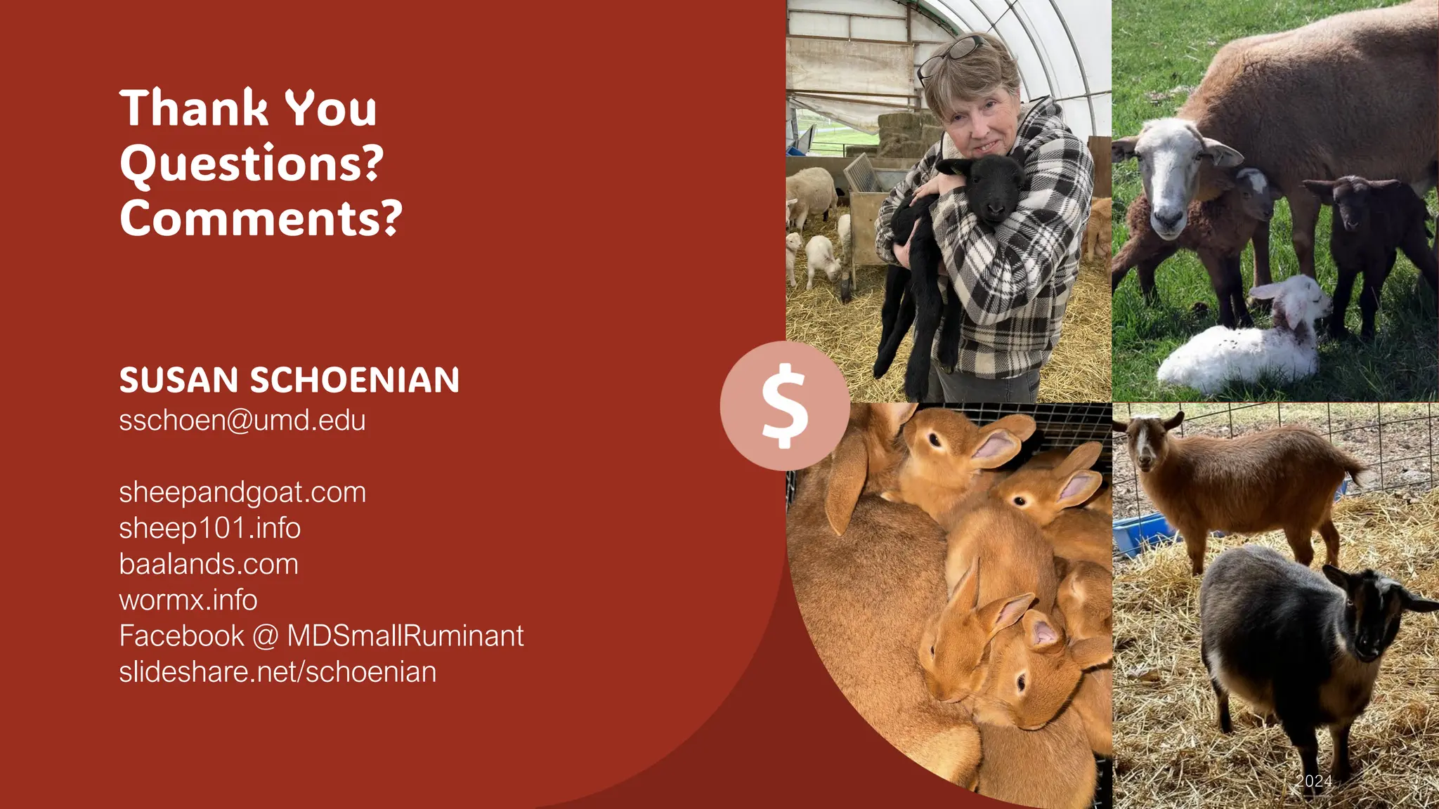 Thank You
Questions?
Comments?
SUSAN SCHOENIAN
sschoen@umd.edu
sheepandgoat.com
sheep101.info
baalands.com
wormx.info
Facebook @ MDSmallRuminant
slideshare.net/schoenian
2024
 