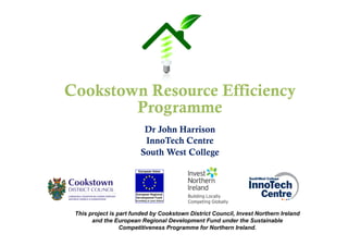 Cookstown Resource Efficiency
Programme
Dr John Harrison
InnoTech Centre
South West College
This project is part funded by Cookstown District Council, Invest Northern Ireland
and the European Regional Development Fund under the Sustainable
Competitiveness Programme for Northern Ireland.
 