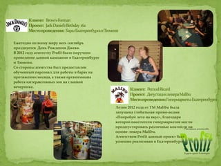 Ежегодно по всему миру весь сентябрь
празднуется День Рождения Джека.
В 2012 году агентству Profit было поручено
проведение данной кампании в Екатеринбурге
и Тюмени.
Со стороны агентства был предоставлен
обученный персонал для работы в барах на
протяжении месяца, а также организована
работа интерактивных зон на главной
вечеринке.
Летом 2012 года от ТМ Malibu была
запущена глобальная промо-акция
«Попробуй лето на вкус», благодаря
которой посетители гипермаркетов могли
продегустировать различные коктейли на
основе ликера Malibu.
Агентством Profit данный проект был
успешно реализован в Екатеринбурге.
 