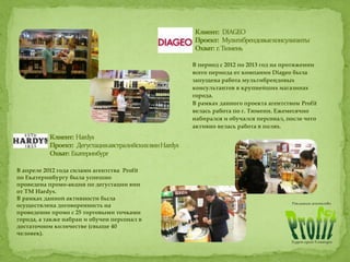 В период с 2012 по 2013 год на протяжении
всего периода от компании Diageo была
запущена работа мультибрендовых
консультантов в крупнейших магазинах
города.
В рамках данного проекта агентством Profit
велась работа по г. Тюмени. Ежемесячно
набирался и обучался персонал, после чего
активно велась работа в полях.
В апреле 2012 года силами агентства Profit
по Екатеринбургу была успешно
проведена промо-акция по дегустации вин
от ТМ Hardys.
В рамках данной активности была
осуществлена договоренность на
проведение промо с 25 торговыми точками
города, а также набран и обучен персонал в
достаточном количестве (свыше 40
человек).
 