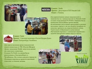 Для привлечения новых покупателей и
знакомства их с новым вкусом от Nescafe Gold
силами сотрудников РА Profit в Тюмени была
проведена масштабная промо-акция,
включающая дегустацию продукции в разных
магазинах города а так же выдачу подарков за
покупку продукта на определенную сумму.
Тщательно отобранный и качественно
обученный персонал с легкостью справился с
задачей внедрения нового вкуса в массы.
Для представления среди покупателей
нового шоколада от ТМ «Россия Щедрая
Душа» компания Nestle запустила акцию
по сэмплингу шоколада.
Силами РА Profit эта акция была
реализована в Екатеринбурге и
Челябинске. На улицах каждого города по
10 команд персонала провели массовый
сэмплинг в течение месяца.
 