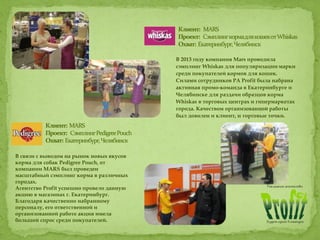 В 2013 году компания Mars проводила
сэмплинг Whiskas для популяризации марки
среди покупателей кормов для кошек.
Силами сотрудников РА Profit была набрана
активная промо-команда в Екатеринбурге и
Челябинске для раздачи образцов корма
Whiskas в торговых центрах и гипермаркетах
города. Качеством организованной работы
был доволен и клиент, и торговые точки.
В связи с выводом на рынок новых вкусов
корма для собак Pedigree Pouch, от
компании MARS был проведен
масштабный сэмплинг корма в различных
городах.
Агентство Profit успешно провело данную
акцию в магазинах г. Екатеринбург.
Благодаря качественно набранному
персоналу, его ответственной и
организованной работе акция имела
большой спрос среди покупателей.
 