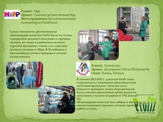 Среди сэмплингов, реализованных
менеджерами агентства Profit, были не только
стандартные раздачи в магазинах и торговых
центрах, но также и необычные по своей
адресной программе. Таким стал сэмплинг
детского питания от Hipp. В Челябинске и
Екатеринбурге он был проведен в детских
поликлиниках.
В течение 2012-2013 г. агентство Profit тесно
сотрудничало с компанией-производителем
молочной продукции «Золотые луга».
Одним из примеров такого сотрудничества
была успешна проведенная промо-акция по
дегустации и выдаче подарков от ТМ Доктор
Му.
Менеджерами агентства был набран и обучен
соответствующий персонал, активно проведя
работу в полях.
 