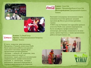 Ежегодно в поддержку молодежного спорта
компания Coca-Cola проводит детский
праздник футбола в различных регионах
страны.
В 2013 году по Тюмени этот праздник провело
агентство Profit. Для данного мероприятия
были подобраны профессиональные
аниматоры, фотограф, специалисты по аква-
гриму, промо-персонал, а также организована
работа интерактивных зон.
В честь открытия ряда магазинов
Пятерочка в Тюмени, агентством Profit
были проведены работы для каждого
отдельного магазина: заранее было
организовано распространение
листовок с анонсом об открытии, вход
магазина украсили аркой из
воздушных шаров, работало музыкальное
сопровождение, профессиональный
ведущий и аниматоры, которые
развлекали прохожих конкурсами и
играми и анонсировали об открытии.
 