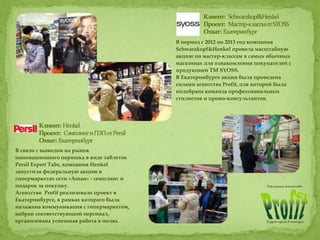 В период с 2012 по 2013 год компания
Schwarzkopf&Henkel провела масштабную
акцию по мастер-классам в самых обычных
магазинах для ознакомления покупателей с
продукцией ТМ SYOSS.
В Екатеринбурге акция была проведена
силами агентства Profit, для которой была
подобрана команда профессиональных
стилистов и промо-консультантов.
В связи с выводом на рынок
инновационного порошка в виде таблеток
Persil Expert Tabs, компания Henkel
запустила федеральную акцию в
гипермаркетах сети «Ашан» - семплинг и
подарок за покупку.
Агентство Profit реализовало проект в
Екатеринбурге, в рамках которого была
налажена коммуникация с гипермаркетом,
набран соответствующий персонал,
организована успешная работа в полях.
 