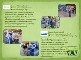 Семплинг станков от Sсhiсk на протяжении 3
недель привлекал внимание посетителей
торговых центров Екатеринбурга и Перми.
Промоутеры акцентировали внимание
целевой аудитории на запуске новой линейки
женских и мужских бритвенных станков
Schick: обновленном дизайне, улучшенных
качествах станков Shick, а также раздавали
бесплатные образцы продукции.
В рамках федеральной акции по ТМ Oral-B в
крупнейшем ТЦ Екатеринбурга силами
агентства Profit была установлена Студия
Здоровья, на которой проводилась
консультация врача-стоматолога, а также
презентация электрических зубных щеток.
Параллельно с этим промо-команда
проводили анонс акции, а также выдавали
подарки за покупку. Весь персонал прошел
обучающий тренинг по продаже товаров
высокого сегмента.
 