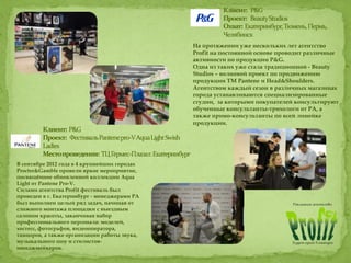 На протяжении уже нескольких лет агентство
Profit на постоянной основе проводит различные
активности по продукции P&G.
Одна из таких уже стала традиционной - Beauty
Studios – волновой проект по продвижению
продукции ТМ Pantene и Head&Shoulders.
Агентством каждый сезон в различных магазинах
города устанавливаются специализированные
студии, за которыми покупателей консультируют
обученные консультанты-трихологи от РА, а
также промо-консультанты по всей линейке
продукции.
В сентябре 2012 года в 4 крупнейших городах
Procter&Gamble провели яркое мероприятие,
посвящённое обновленной коллекции Aqua
Light от Pantene Pro-V.
Силами агентства Profit фестиваль был
проведен в г. Екатеринбург - менеджерами РА
был выполнен целый ряд задач, начиная от
сложного монтажа площадки с выездным
салоном красоты, заканчивая набор
профессионального персонала: моделей,
хостесс, фотографов, видеооператора,
танцоров, а также организации работы звука,
музыкального шоу и стилистов-
имиджмейкеров.
 