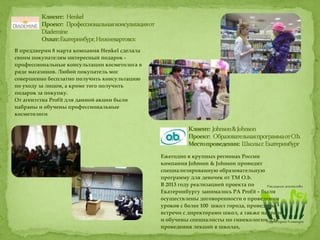 В преддверии 8 марта компания Henkel сделала
своим покупателям интересный подарок -
профессиональные консультации косметолога в
ряде магазинов. Любой покупатель мог
совершенно бесплатно получить консультацию
по уходу за лицом, а кроме того получить
подарок за покупку.
От агентства Profit для данной акции были
набраны и обучены профессиональные
косметологи
Ежегодно в крупных регионах России
компания Johnson & Johnson проводит
специализированную образовательную
программу для девочек от ТМ O.b.
В 2013 году реализацией проекта по
Екатеринбургу занималось РА Profit – были
осуществлены договоренности о проведении
уроков с более 100 школ города, проведены
встречи с директорами школ, а также набраны
и обучены специалисты по гинекологии для
проведения лекций в школах,
 