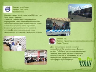 Одним из самых ярких событий в 2013 году стал
День Volvo в Тюмени.
Агентство Profit полностью провело это
мероприятие. Перед менеджерами агентства
стояло достаточное большое количество задач –
начиная от предоставления персонала
(ведущего, музыкантов, промо-моделей,
фотографа, монтажников), заканчивая
организацией кейтеринга, аэродизайна и звука.
Для презентации новой линейки
автомобилей Fiat в автосалоне г. Тюмени
силами Profit была организована команда из
девушек модельной внешности, которые
встречали гостей и провожали их до
мероприятия, профессионального
фотографа и звукооператора.
 