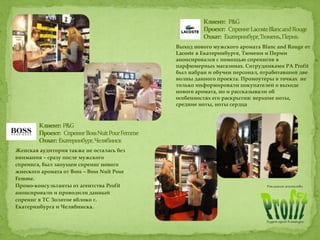 Выход нового мужского аромата Blanc and Rouge от
Lacoste в Екатеринбурге, Тюмени и Перми
анонсировался с помощью спреингов в
парфюмерных магазинах. Сотрудниками РА Profit
был набран и обучен персонал, отработавший две
волны данного проекта. Промоутеры в точках не
только информировали покупателей о выходе
нового аромата, но и рассказывали об
особенностях его раскрытия: верхние ноты,
средние ноты, ноты сердца
Женская аудитория также не осталась без
внимания – сразу после мужского
спреинга, был запущен спреинг нового
жнеского аромата от Boss – Boss Nuit Pour
Femme.
Промо-консультанты от агентства Profit
анонсировали и проводили данный
спреинг в ТС Золотое яблоко г.
Екатеринбурга и Челябинска.
 