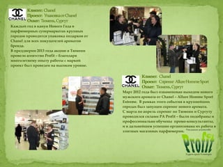 Март 2012 года был ознаменован выходом нового
мужского аромата от Chanel – Allure Homme Sport
Extreme. В рамках этого события в крупнейших
городах был запущен спреинг нового аромата.
С марта по апрель спреинг по Тюмени и Сургуту
проводился силами РА Profit – были подобраны и
профессионально обучены промо-консультанты,
и в дальнейшем успешно организована их работа в
элитных магазинах парфюмерии.
Каждый год в канун Нового Года в
парфюмерных супермаркетах крупных
городов проводится упаковка подарков от
Chanel для всех покупателей ароматов
бренда.
В преддверии 2013 года акцию в Тюмени
провело агентство Profit – благодаря
многолетнему опыту работы с маркой
проект был проведен на высоком уровне.
 