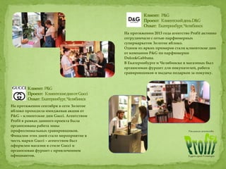 На протяжении 2013 года агентство Profit активно
сотрудничало с сетью парфюмерных
супермаркетов Золотое яблоко.
Одним из ярких примеров стали клиентские дни
от компании P&G по парфюмерии
Dolce&Gabbana.
В Екатеринбурге и Челябинске в магазинах был
организован фуршет для покупателей, работа
гравировщиков и выдача подарков за покупку.
На протяжении сентября в сети Золотое
яблоко проходила имиджевая акция от
P&G – клиентские дни Gucci. Агентством
Profit в рамках данного проекта была
организована работа зоны
профессиональных гравировщиков.
Финалом этих дней стало мероприятие в
честь марки Gucci – агентством был
оформлен магазин в стиле Gucci и
организован фуршет с привлечением
официантов.
 