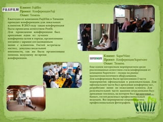 Еще одним интересным мероприятием среди
реализованных агентством стала конференция от
компании Superwave - лидера на рынке
высокотехнологичного оборудования.
Для конференции было организовано 2 части
мероприятия: официальная и развлекательная. Для
официальной части был арендован конференц-зал ,
разработано меню по пожеланию клиента. Для
развлекательной части нашими сотрудниками был
арендован теплоход, на котором был организован
банкет, гостей развлекал профессиональный
ведущий. Все мероприятие сопровождалось
профессиональным фотографом.
Ежегодно от компании Fujifilm в Тюмени
проходят конференции для локальных
клиентов. В 2013 году такая конференция
была проведена агентством Profit.
Для проведения конференции был
арендован один из лучших
конференц-залов в городе, организовано
питание с заранее согласованным
меню с клиентом. Гостей встречала
хостесс, девушка модельной
внешности, так же была организована
помощь ведущему во время
конференции.
 