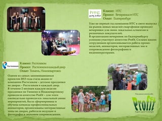Уже не первый год компания НТС в свете выпуска
на рынок новых моделей смартфонов проводит
вечеринки для своих локальных клиентов и
розничных покупателей.
В организации вечеринок по Екатеринбургу
успешно участвует агентство Profit. Силами наших
сотрудников организовывается работа промо-
моделей, аниматоров, интерактивных зон и
сопровождение фотографами и
видеооператорами.
Одним из самых запоминающихся
проектов 2013 года стала акция от
компании Ростелеком – детские праздники
во дворах – Ростелеком в каждый двор.
В течение 2 месяцев каждую неделю
праздники по Тюмени и Нижневартовску
проводило агентство Profit – для этого
еженедельно проводился локальный анонс
мероприятий, была сформирована и
обучена команда профессиональных
аниматоров, организованы интерактивные
зоны во дворах, работали ведущие и
фотографы в звуковом сопровождении.
 