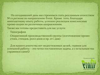 На сегодняшний день мы стремимся стать рекламным агентством
№1 в регионе по направлению Event. Кроме того, благодаря
многолетнему опыту работы, успешно реализуем комплексные
промо-акции по различным направлениям.
Также мы готовы предоставить для вас услуги:
- Типографии
- Оперативной производственной группы (изготовление промо-
стоек, стендов, ролл-апов и пр. от 1 дня)
Для нашего агентства нет недостижимых целей, главное для
успешной работы – это четко поставленная задача, а с остальным мы
справимся сами
 
