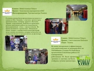 В течение месяца была организована активность в
одном из ТЦ г. Тюмени, с участием промоутеров
премиум-класса, которые прошли обучение.
Заранее сотрудниками Profit были проведены
ночные монтажные работы (устанавливался
брендированный стенд с промостойкой). Во
время активности промоутеры обменивали
пачки сигарет, а профессиональный фотограф
делал снимки желающих, которые печатались на
магнитной бумаге и прикреплялись на флипчарт.
Не менее интересным и эффективным
стал свитч-семплинг от компании BAT по
ТМ Rothmans. Силами РА Profit была
организована 2-месячная работа в 12
одновременно
работающих ТТ. Было организовано 4
тренинга и кастинг, где были
отобраны лучшие промоутеры.
 